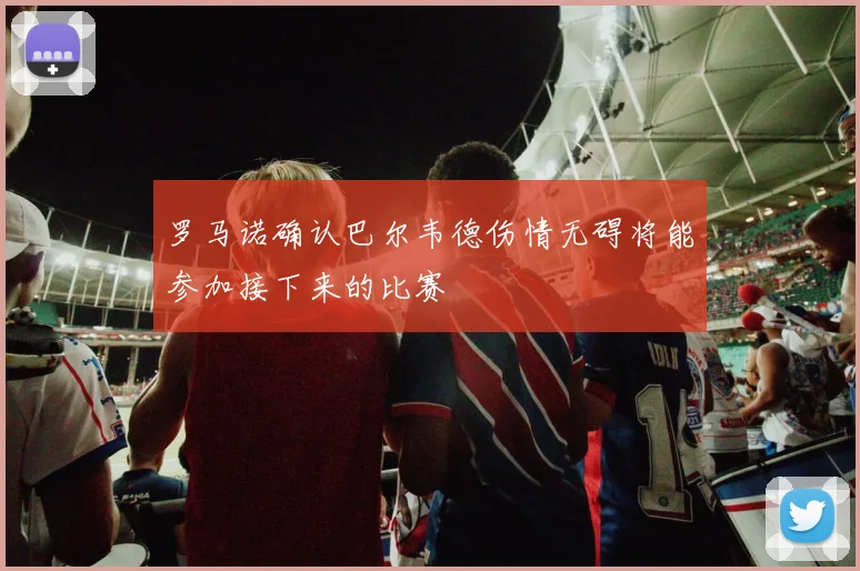 罗马诺确认巴尔韦德伤情无碍将能参加接下来的比赛