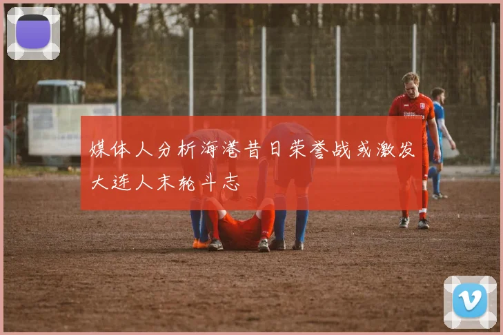 媒体人分析海港昔日荣誉战或激发大连人末轮斗志