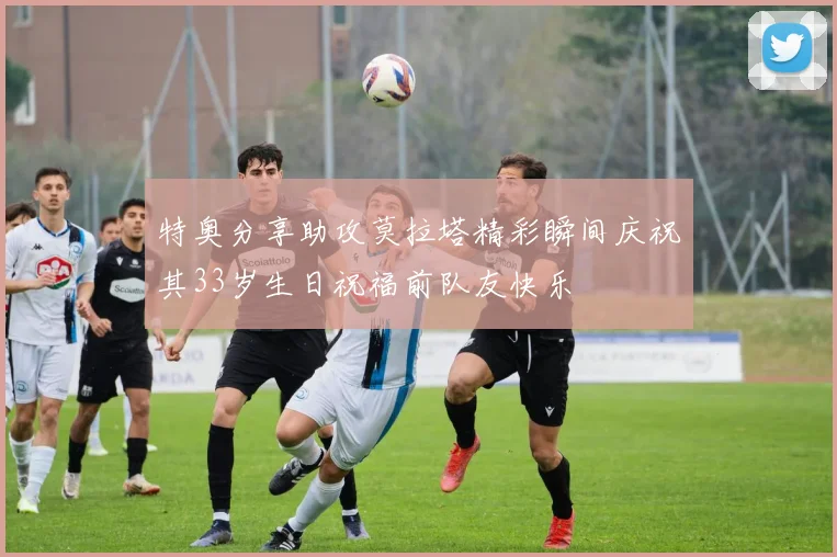 特奥分享助攻莫拉塔精彩瞬间庆祝其33岁生日祝福前队友快乐