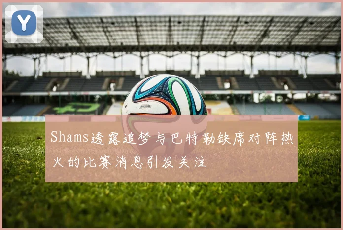 Shams透露追梦与巴特勒缺席对阵热火的比赛消息引发关注