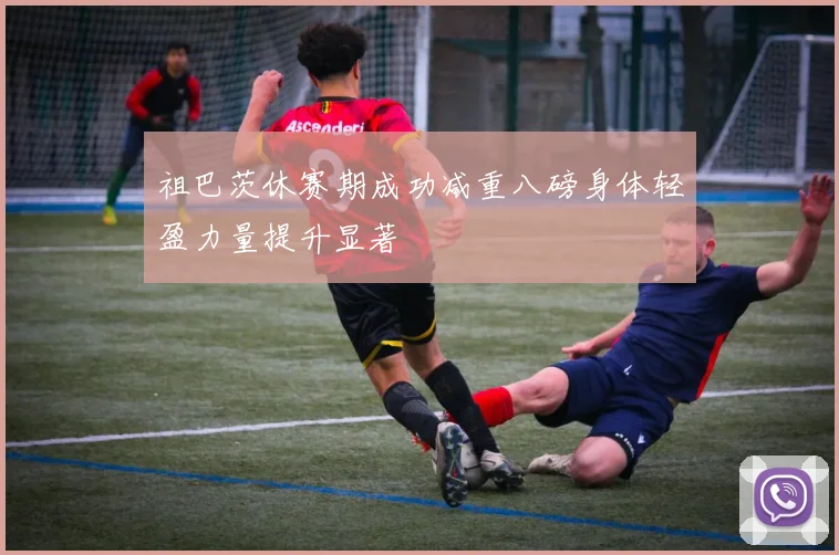 祖巴茨休赛期成功减重八磅身体轻盈力量提升显著