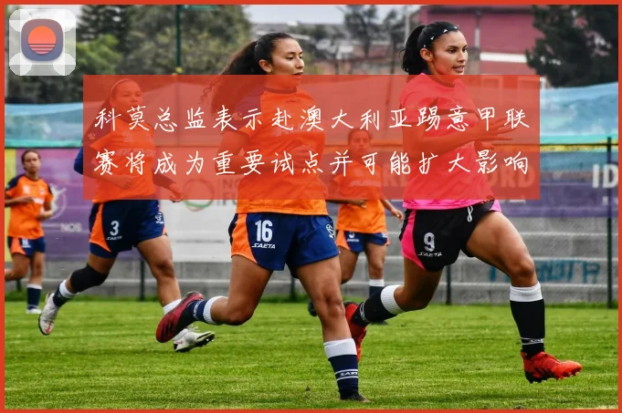 科莫总监表示赴澳大利亚踢意甲联赛将成为重要试点并可能扩大影响力