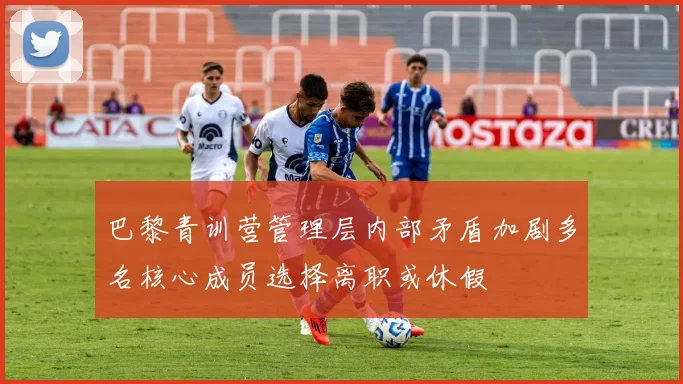 巴黎青训营管理层内部矛盾加剧多名核心成员选择离职或休假
