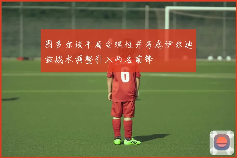 图多尔谈平局合理性并考虑伊尔迪兹战术调整引入两名前锋