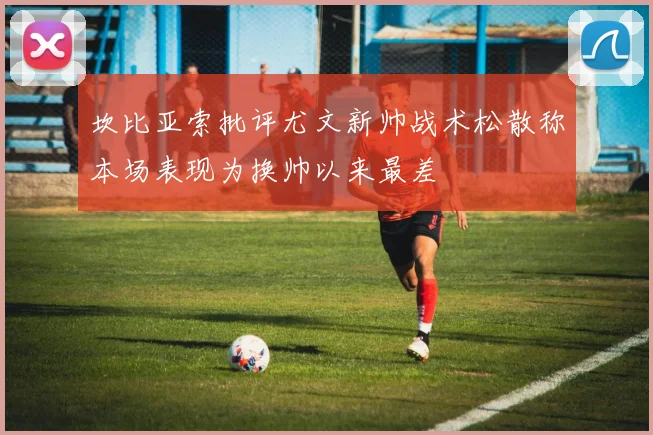 坎比亚索批评尤文新帅战术松散称本场表现为换帅以来最差