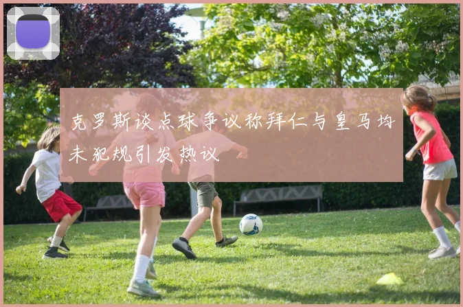 克罗斯谈点球争议称拜仁与皇马均未犯规引发热议