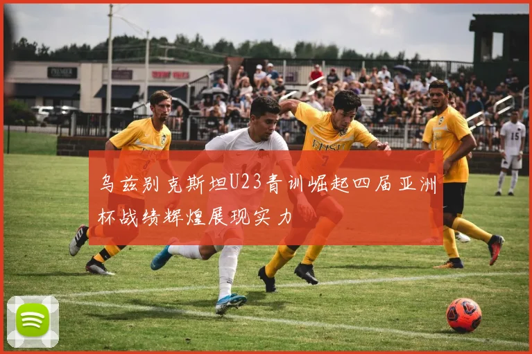 乌兹别克斯坦U23青训崛起四届亚洲杯战绩辉煌展现实力