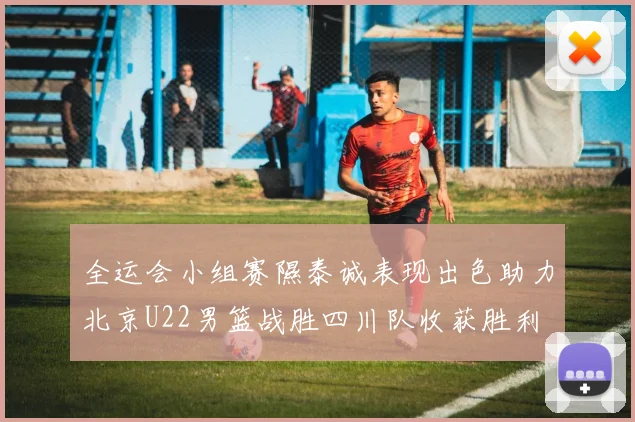 全运会小组赛隰泰诚表现出色助力北京U22男篮战胜四川队收获胜利