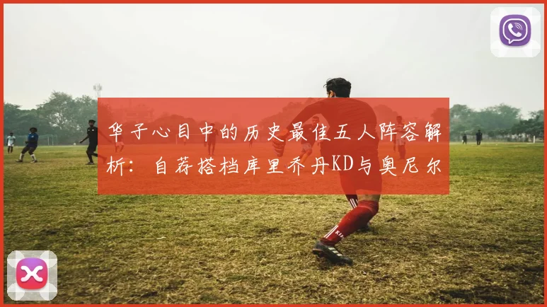 华子心目中的历史最佳五人阵容解析：自荐搭档库里乔丹KD与奥尼尔共襄盛举