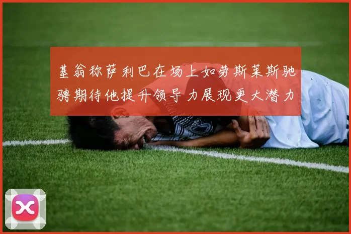 基翁称萨利巴在场上如劳斯莱斯驰骋期待他提升领导力展现更大潜力