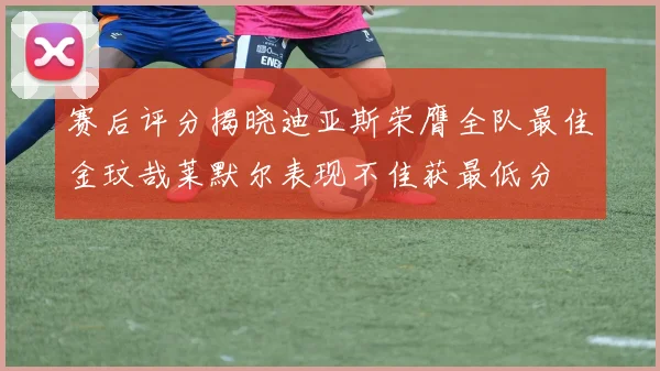 赛后评分揭晓迪亚斯荣膺全队最佳金玟哉莱默尔表现不佳获最低分