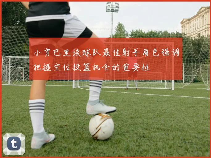 小贾巴里谈球队最佳射手角色强调把握空位投篮机会的重要性