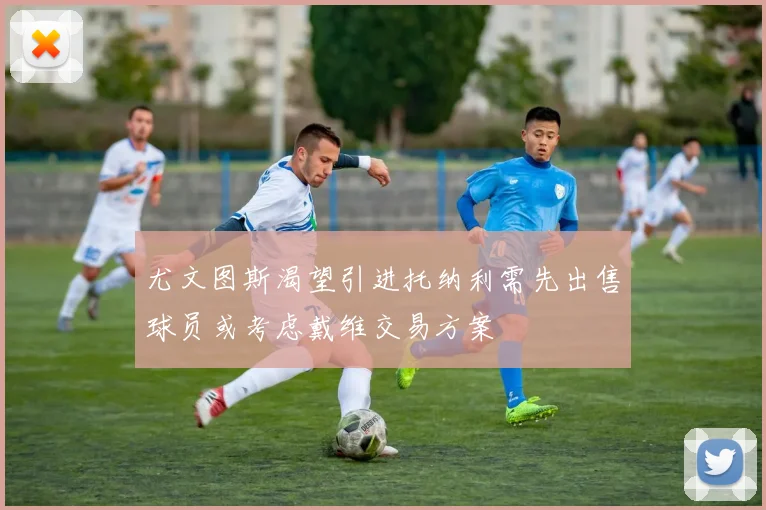 尤文图斯渴望引进托纳利需先出售球员或考虑戴维交易方案