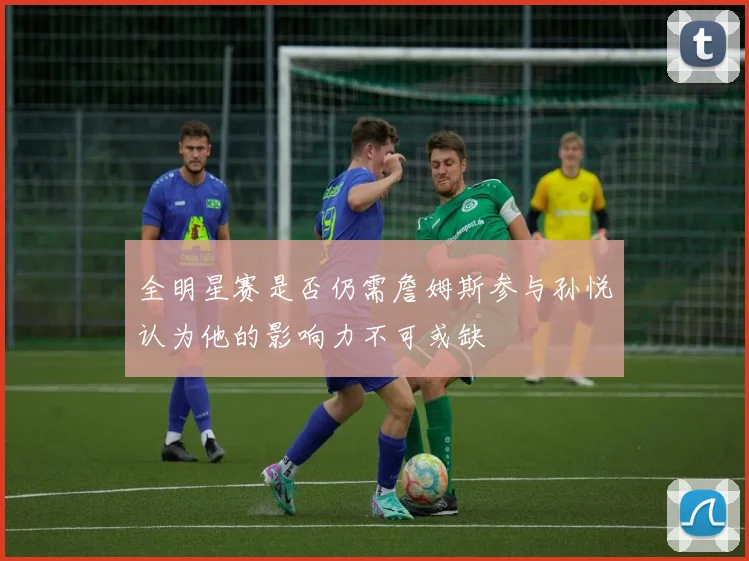全明星赛是否仍需詹姆斯参与孙悦认为他的影响力不可或缺