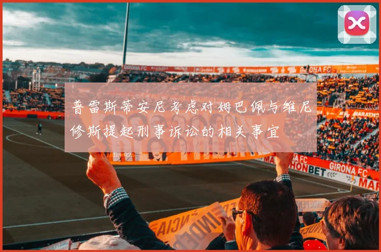 普雷斯蒂安尼考虑对姆巴佩与维尼修斯提起刑事诉讼的相关事宜