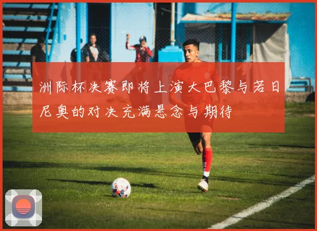 洲际杯决赛即将上演大巴黎与若日尼奥的对决充满悬念与期待