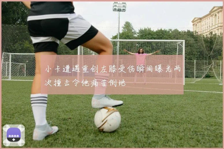 小卡遭遇重创左膝受伤瞬间曝光两次撞击令他痛苦倒地
