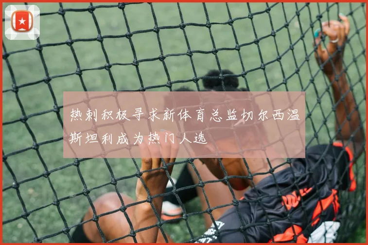 热刺积极寻求新体育总监切尔西温斯坦利成为热门人选