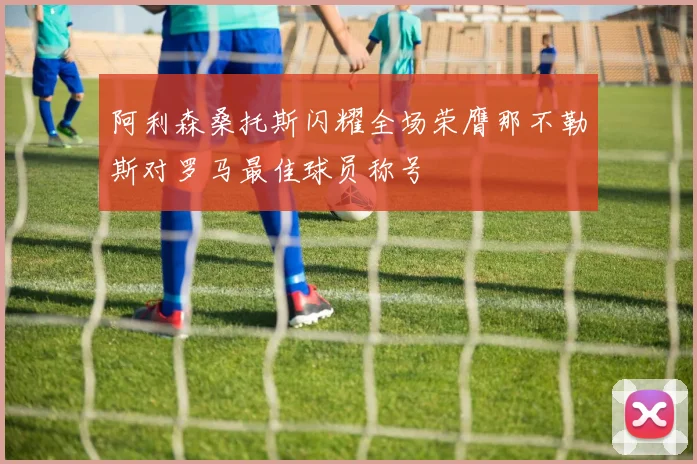 阿利森桑托斯闪耀全场荣膺那不勒斯对罗马最佳球员称号
