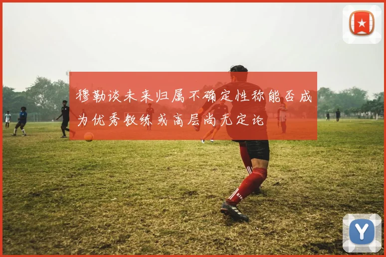 穆勒谈未来归属不确定性称能否成为优秀教练或高层尚无定论