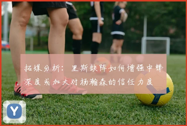 拓媒分析：里斯缺阵如何增强中锋深度或加大对杨瀚森的信任力度
