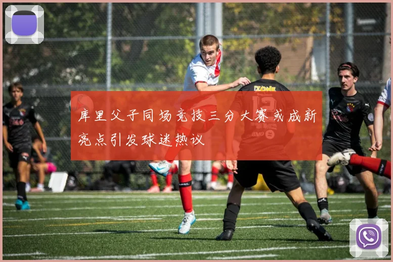 库里父子同场竞技三分大赛或成新亮点引发球迷热议