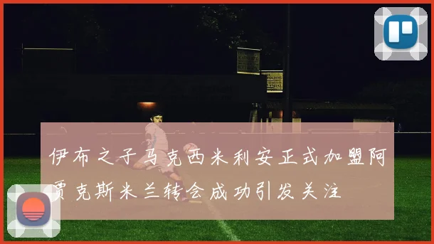 伊布之子马克西米利安正式加盟阿贾克斯米兰转会成功引发关注