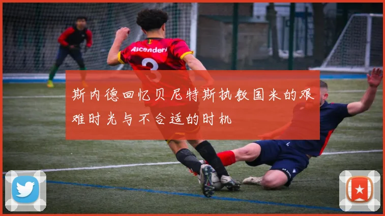 斯内德回忆贝尼特斯执教国米的艰难时光与不合适的时机