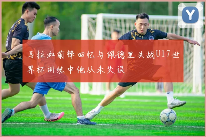 马拉加前锋回忆与佩德里共战U17世界杯训练中他从未失误