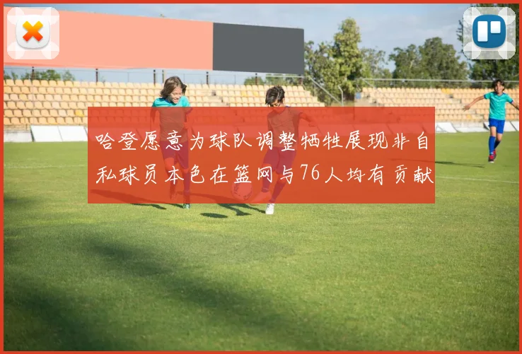 哈登愿意为球队调整牺牲展现非自私球员本色在篮网与76人均有贡献