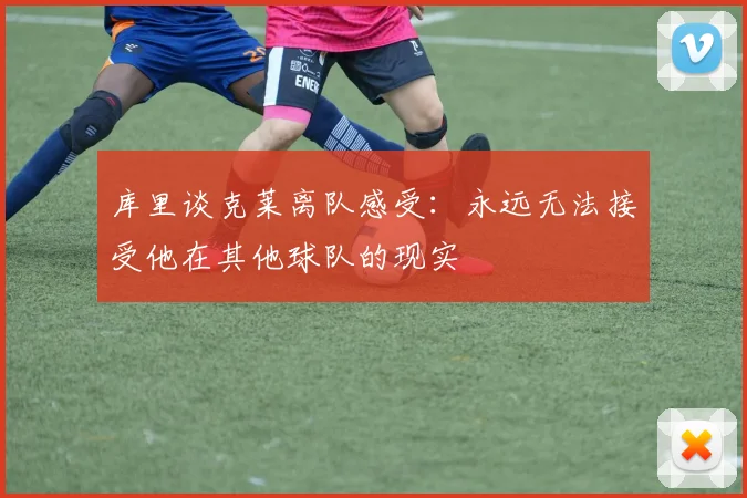 库里谈克莱离队感受：永远无法接受他在其他球队的现实