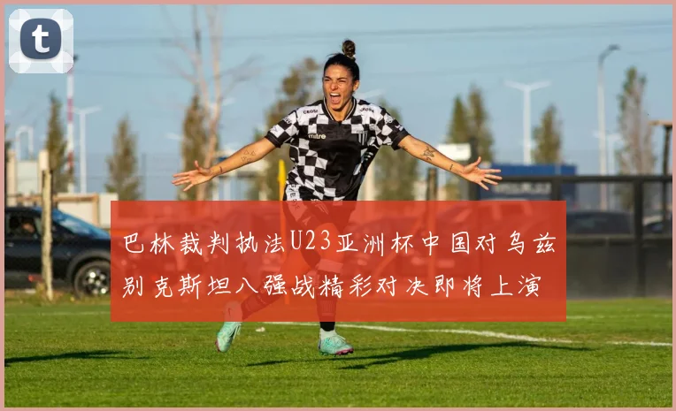 巴林裁判执法U23亚洲杯中国对乌兹别克斯坦八强战精彩对决即将上演