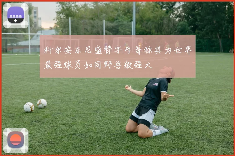 科尔安东尼盛赞字母哥称其为世界最强球员如同野兽般强大